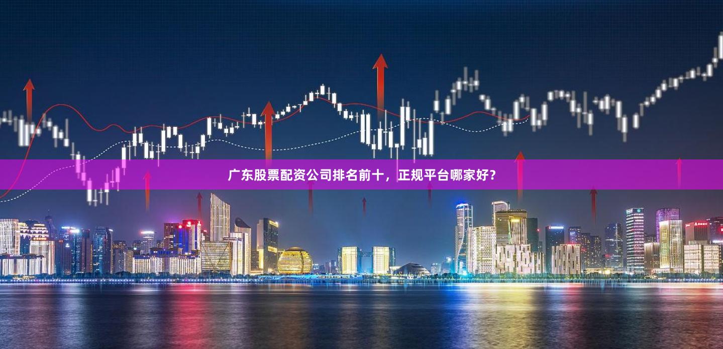 广东股票配资公司排名前十，正规平台哪家好？