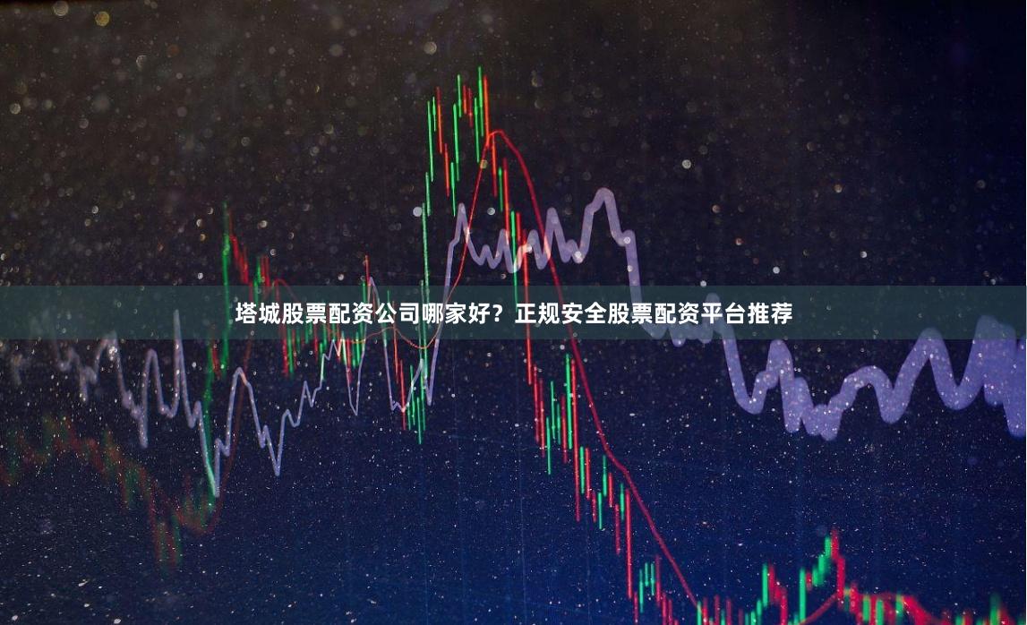 塔城股票配资公司哪家好？正规安全股票配资平台推荐