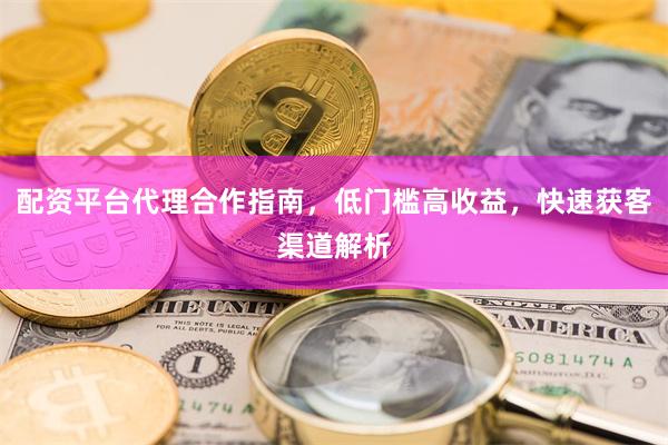 配资平台代理合作指南，低门槛高收益，快速获客渠道解析